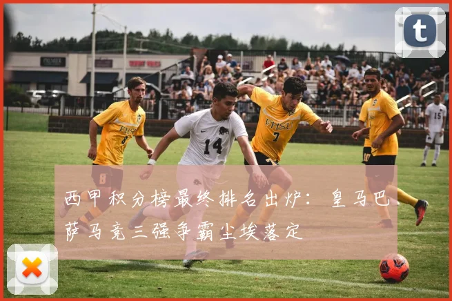 西甲积分榜最终排名出炉：皇马巴萨马竞三强争霸尘埃落定
