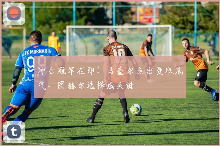 冲击冠军在即!马奎尔点出曼联底气,图赫尔选择成关键
