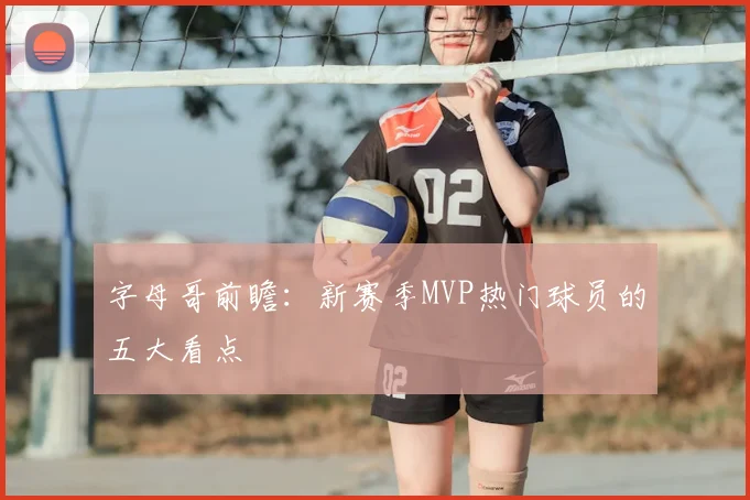 字母哥前瞻:新赛季MVP热门球员的五大看点