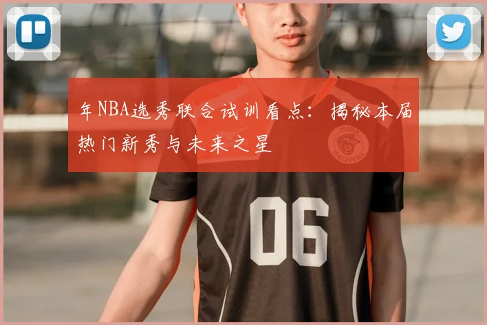 年NBA选秀联合试训看点：揭秘本届热门新秀与未来之星