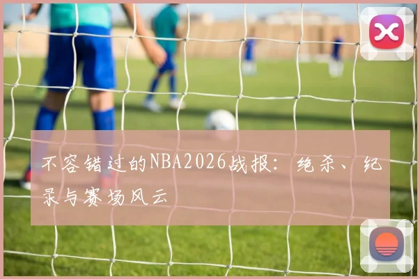 不容错过的NBA2026战报：绝杀、纪录与赛场风云