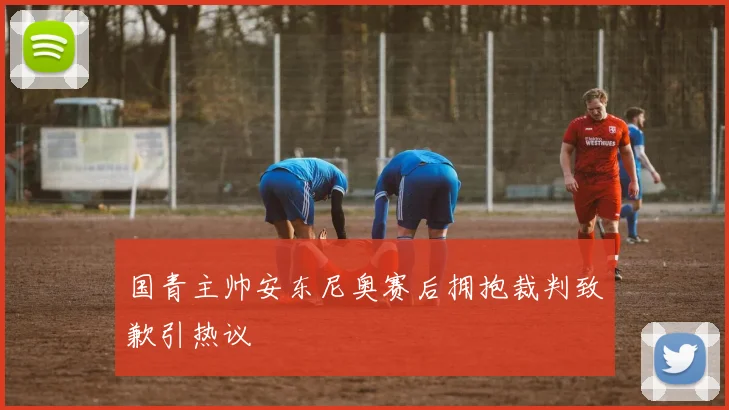 国青主帅安东尼奥赛后拥抱裁判致歉引热议