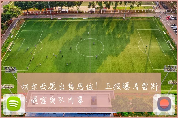 切尔西愿出售恩佐！卫报曝马雷斯卡逼宫离队内幕