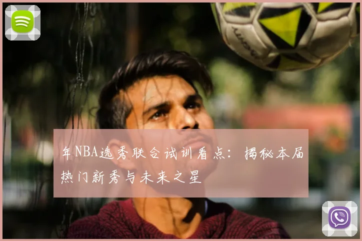 年NBA选秀联合试训看点：揭秘本届热门新秀与未来之星