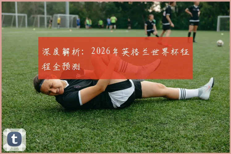 深度解析:2026年英格兰世界杯征程全预测