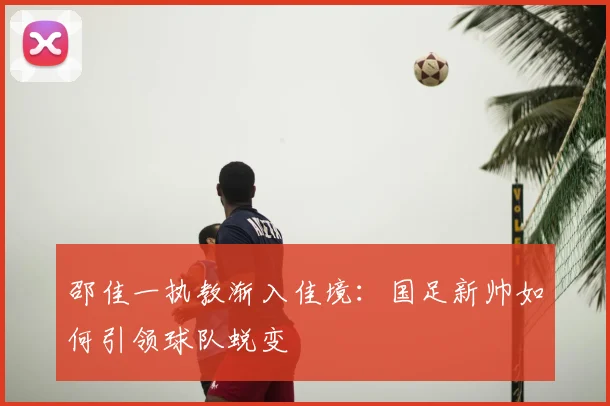 邵佳一执教渐入佳境：国足新帅如何引领球队蜕变