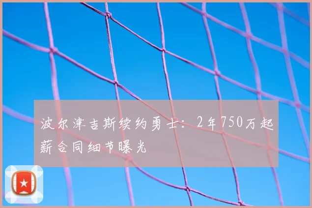 波尔津吉斯续约勇士：2年750万起薪合同细节曝光