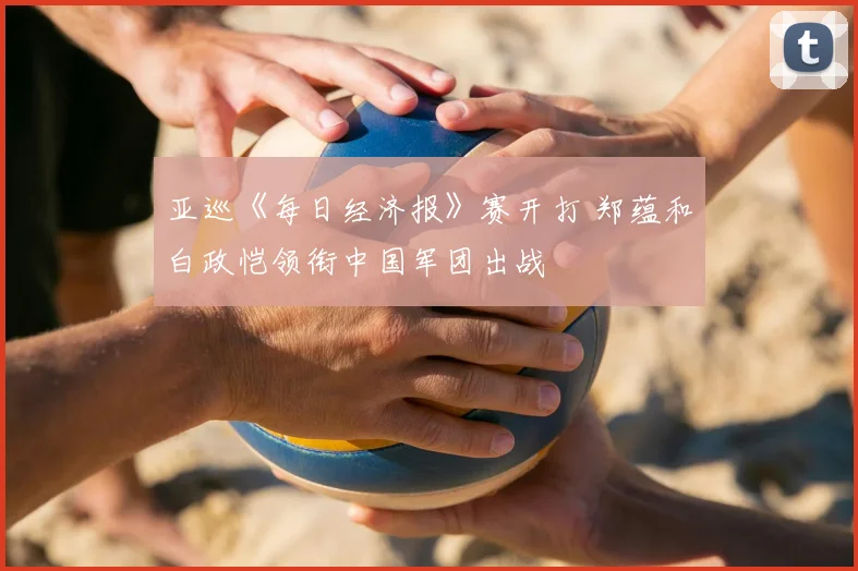 亚巡《每日经济报》赛开打 郑蕴和白政恺领衔中国军团出战