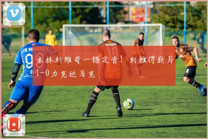 米林科维奇一锤定音!利雅得新月1-0力克达马克