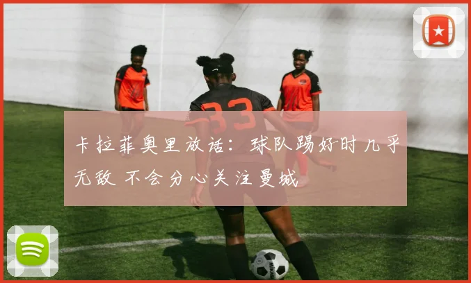 卡拉菲奥里放话：球队踢好时几乎无敌 不会分心关注曼城