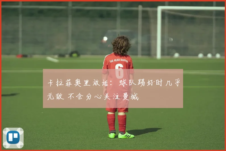 卡拉菲奥里放话:球队踢好时几乎无敌 不会分心关注曼城