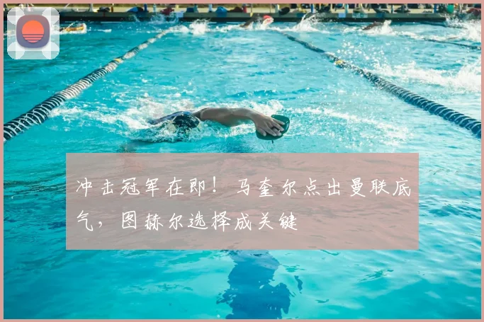 冲击冠军在即！马奎尔点出曼联底气，图赫尔选择成关键