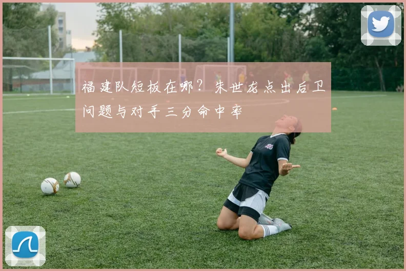 福建队短板在哪?朱世龙点出后卫问题与对手三分命中率