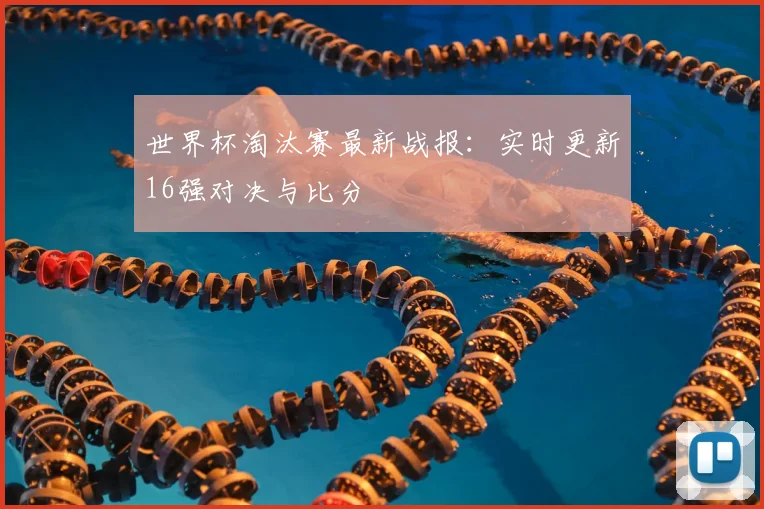 世界杯淘汰赛最新战报：实时更新16强对决与比分