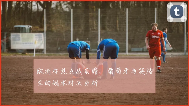 欧洲杯焦点战前瞻：葡萄牙与英格兰的战术对决分析